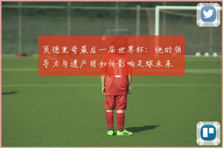 莫德里奇最后一届世界杯：他的领导力与遗产将如何影响足球未来