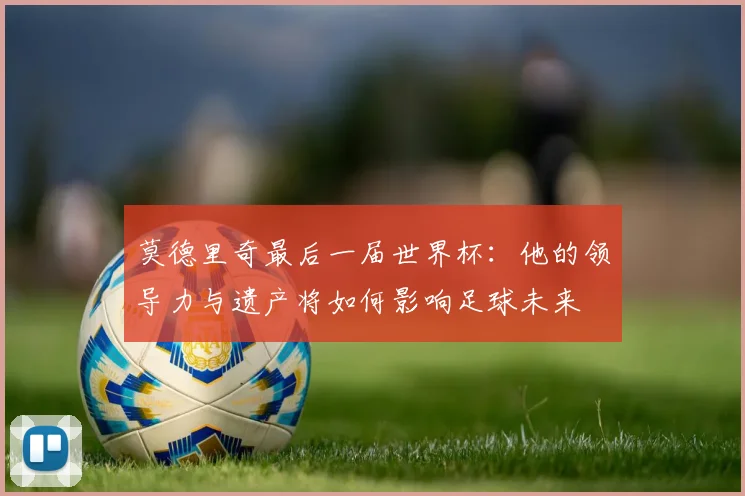 莫德里奇最后一届世界杯：他的领导力与遗产将如何影响足球未来