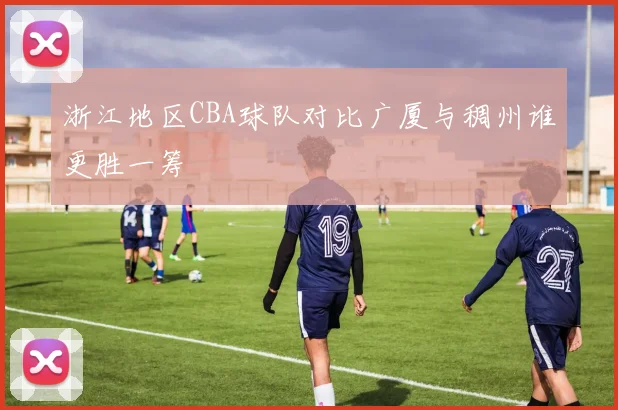 浙江地区CBA球队对比广厦与稠州谁更胜一筹